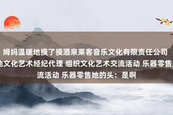 姆妈温暖地摸了摸酒泉莱客音乐文化有限责任公司 文艺创作 其他文化艺术经纪代理 组织文化艺术交流活动 乐器零售她的头：是啊