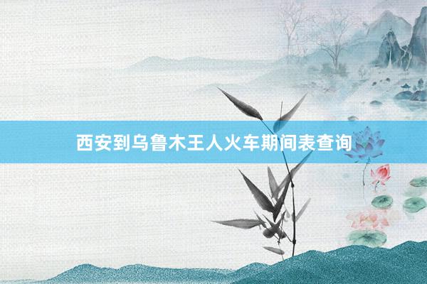 西安到乌鲁木王人火车期间表查询